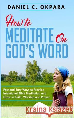 How to Meditate on God's Word: Fast and Easy Ways to Practice Intentional Bible Meditation and Grow in Faith, Worship and Prayer Daniel C. Okpara 9781979126717 Createspace Independent Publishing Platform