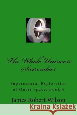 The Whole Universe Surrenders: Supernatural Exploration of Outer Space, Book 4 James Robert Wilson 9781979147521 Createspace Independent Publishing Platform