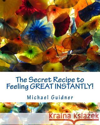 The Secret Recipe to Feeling Great Instantly!: How I Found All the Ingredients To: Forgive the Past, Look Forward to Tomorrow and Smile Like a Split W Michael Guidner 9781979187046 Createspace Independent Publishing Platform