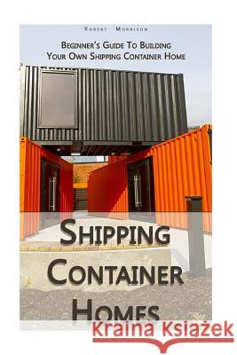 Shipping Container Homes: Beginner's Guide To Building Your Own Shipping Container Home: (How To Build a Small Home, Foundation For Container Ho Morrison, Robert 9781979267533 Createspace Independent Publishing Platform