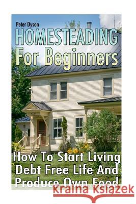 Homesteading For Beginners: How To Start Living Debt Free Life And Produce Own Food Dyson, Peter 9781979274913 Createspace Independent Publishing Platform