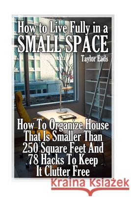 How to Live Fully in a Small Space: How To Organize House That Is Smaller Than 250 Square Feet And 78 Hacks To Keep It Clutter Free Eads, Taylor 9781979275095 Createspace Independent Publishing Platform