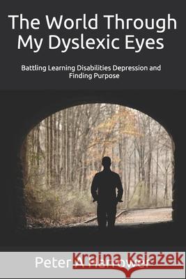 The World Through My Dyslexic Eyes: Battling Learning Disabilities Depression and Finding Purpose Peter A. Harrower 9781979276047 Createspace Independent Publishing Platform