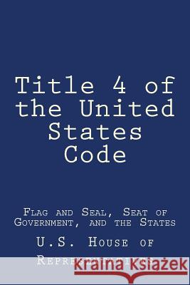 Title 4 of the United States Code: Flag and Seal, Seat of Government, and the States U. S. House of Representatives 9781979282246