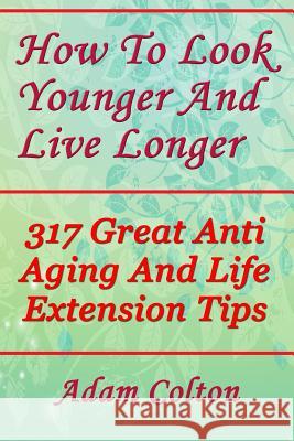 How To Look Younger And Live Longer: 317 Great Anti Aging And Life Extension Tips Colton, Adam 9781979336307 Createspace Independent Publishing Platform