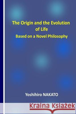 The Origin and the Evolution of Life Based on a Novel Philosophy Dr Yoshihiro Nakato 9781979357074 Createspace Independent Publishing Platform