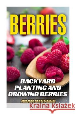 Berries: Backyard Planting and Growing Berries: (Berries Growing, Berries Gardening) Adam Stevens 9781979380928