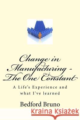 Change in Manufacturing - The One Constant: A Life's Experience and what I've learned Bruno, Bedford 9781979401807 Createspace Independent Publishing Platform