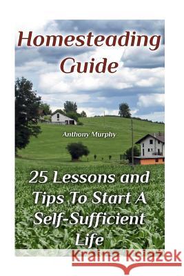 Homesteading Guide: 25 Lessons and Tips To Start A Self-Sufficient Life: (Homesteading for Beginners, Off-Grid Living) Murphy, Anthony 9781979405188 Createspace Independent Publishing Platform