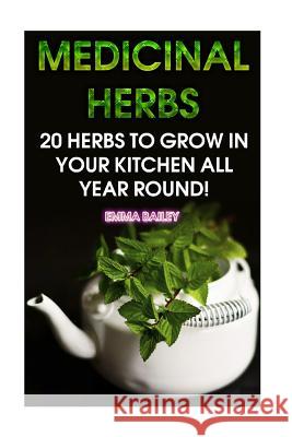 Medicinal Herbs: 20 Herbs to Grow in Your Kitchen All Year Round!: (Growing Herbs, Indoor Gardening) Emma Bailey 9781979405393