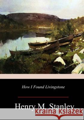 How I Found Livingstone Henry M. Stanley 9781979406635 Createspace Independent Publishing Platform