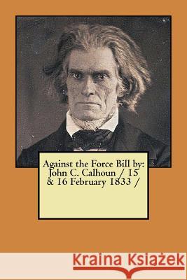 Against the Force Bill by: John C. Calhoun / 15 & 16 February 1833 / Calhoun, John C. 9781979429566