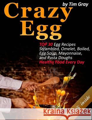 Crazy Egg: TOP 30 Egg Recipes Scrambled, Omelet, Boiled, Egg Soup, Mayonnaise, and Pasta Doughs (Healthy Food Every Day!) Gray, Tim 9781979466844 Createspace Independent Publishing Platform