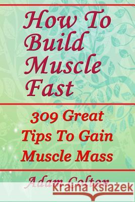 How To Build Bigger Muscles Fast: 309 Great Tips To Gain Muscle Mass Colton, Adam 9781979470902