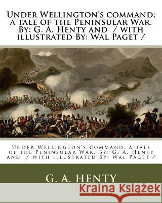 Under Wellington's command; a tale of the Peninsular War. By: G. A. Henty and / with illustrated By: Wal Paget / Paget, Wal 9781979578219