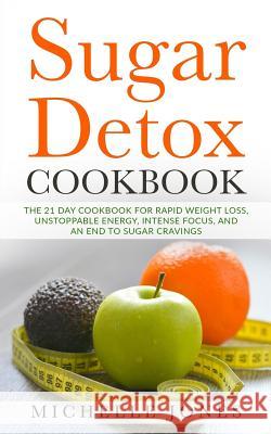 Sugar Detox Cookbook: The 21 Day Cookbook for Rapid Weight Loss, Unstoppable Energy, Intense Focus, and an End to Sugar Cravings - Over 45 R Michelle Jones 9781979589697 Createspace Independent Publishing Platform