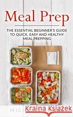 Meal Prep: The Essential Beginner's Guide to Quick, Easy and Healthy Meal Prepping Michelle Jones 9781979612302 Createspace Independent Publishing Platform