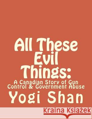 All These Evil Things: : A Canadian Story of Gun Control & Government Abuse Shan, Yogi 9781979653046 Createspace Independent Publishing Platform