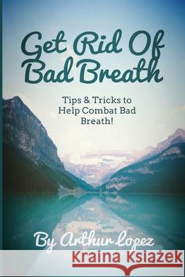 Get Rid Of Bad Breath: Tips & Tricks to Help Combat Bad Breath! Arthur Lopez 9781979690997 Createspace Independent Publishing Platform