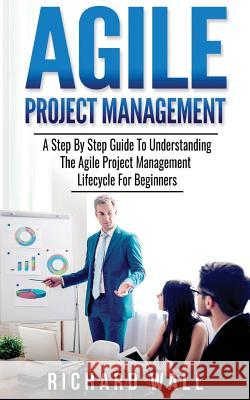 Agile Project Management: A Step By Step Guide To Understanding The Agile Project Management Lifecycle For Beginners Professor of English Richard Wall 9781979766852 Createspace Independent Publishing Platform