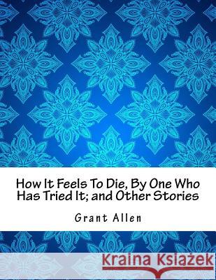 How It Feels To Die, By One Who Has Tried It; and Other Stories Allen, Grant 9781979780421 Createspace Independent Publishing Platform