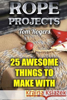 Rope Projects: 25 Awesome Things to Make With Rope: (Rope Tying, Rope Tying Kit) Rogers, Tom 9781979792004 Createspace Independent Publishing Platform