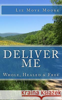 Deliver Me: Whole, Healed & Free Liz Moye Moore Liz Moye Moore Liz Moye Moore 9781979796682 Createspace Independent Publishing Platform