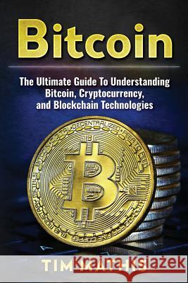 Bitcoin: The Ultimate Guide To Understanding Bitcoin, Cryptocurrency, and Blockchain Technologies Mathis, Tim 9781979808347 Createspace Independent Publishing Platform