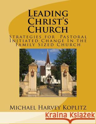 Leading Christ's Church: Strategies for Pastoral Initiated Change In the Family Sized Church Koplitz, Michael Harvey 9781979843034 Createspace Independent Publishing Platform