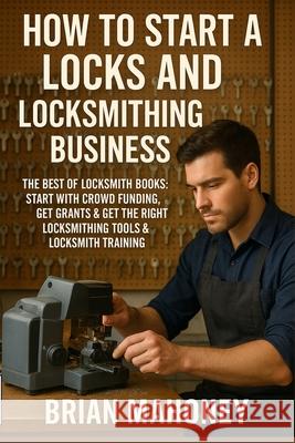 How to Start a Locks and Locksmithing Business, The Best of Locksmith Books: Start with Crowd Funding, Get Grants & Get the Right Locksmithing Tools & Mahoney, Brian 9781979881722 Createspace Independent Publishing Platform