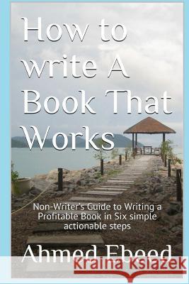 How to Write a book That Works: Non-Writer's Guide to Writing a Profitable Book in Six simple actionable steps Ebeed, Ahmed 9781979900690