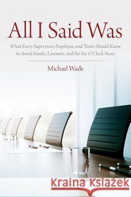 All I Said Was: What Every Supervisor, Employee, and Team Should Know to Avoid Insults, Lawsuits, and the Six O'Clock News Michael Wade 9781979903837