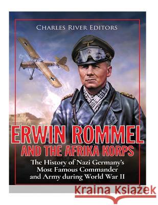 Erwin Rommel and the Afrika Korps: The History of Nazi Germany's Most Famous Commander and Army during World War II Charles River Editors 9781979927826 Createspace Independent Publishing Platform