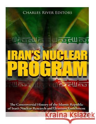 Iran's Nuclear Program: The Controversial History of the Islamic Republic of Iran's Nuclear Research and Uranium Enrichment Charles River Editors 9781979932394 Createspace Independent Publishing Platform