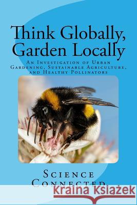 Think Globally, Garden Locally: An Investigation of Urban Gardening, Sustainable Agriculture, and Healthy Pollinators Science Connected                        Emily Rhode Catherine Seiler 9781979967372