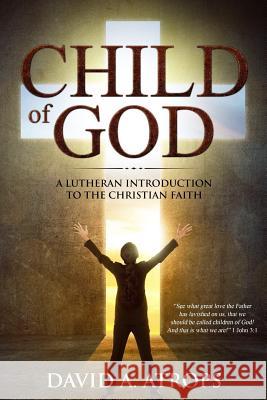 Child of God: A Lutheran Introduction to the Christian Faith David a. Atrops 9781979967921 Createspace Independent Publishing Platform