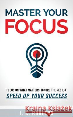 Master Your Focus: Focus on What Matters, Ignore the Rest, & Speed up Your Success I C Robledo 9781979968034
