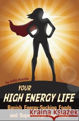Your High Energy Life: Banish Energy-Sucking Foods and Supercharge Your Days Jadie Aranda 9781980214595