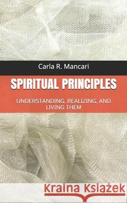 Spiritual Principles: Understanding, Realizing, and Living Them Carla R. Mancari 9781980234050 Independently Published