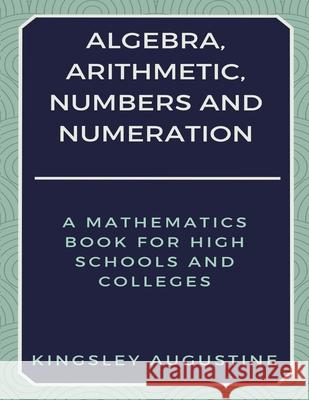 Algebra, Arithmetic, Numbers and Numeration: A Mathematics Book for High Schools and Colleges Kingsley Augustine 9781980246879 Independently Published