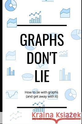 Graphs Don't Lie: How to Lie with Graphs and Get Away With It... Lee Baker 9781980269748 Independently Published