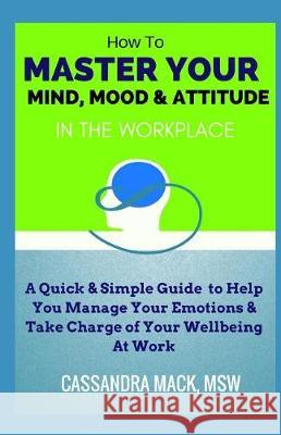 Master Your Mind, Mood & Attitude In The Workplace: A Quick & Simple Guide To Manage Your Emotions & Take Charge of Your Wellbeing At Work Cassandra Mack 9781980334385 Independently Published