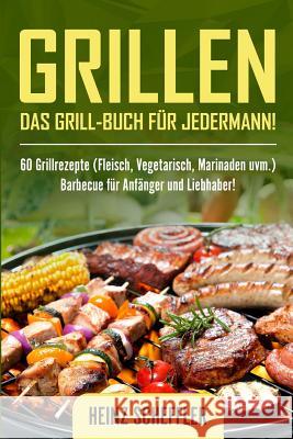 Grillen: Das Grill-Buch f?r jedermann! 60 Grillrezepte (Fleisch, Vegetarisch, Marinaden uvm.) Barbecue f?r Anf?nger und Liebhaber! Heinz Scheffler 9781980389248