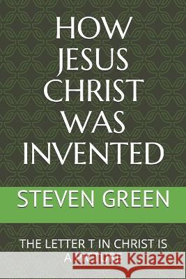 How Jesus Christ Was Invented: The Letter T in Christ Is a Picture Steven Green 9781980464419 Independently Published