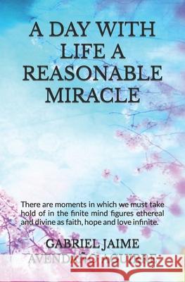 A Day with Life a Reasonable Miracle: There are moments in which we must take hold of in the finite mind figures ethereal and divine as faith, hope and love infinite. Gabriel Jaime Avendaño Aguirre 9781980466321 Independently Published