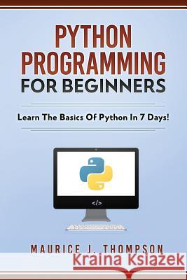 Python Programming For Beginners - Learn The Basics Of Python In 7 Days! Maurice J Thompson 9781980501114 Independently Published