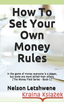 How To Set Your Own Money Rules: Everyone is a player, but some are more skilled than others. (The Money Field Series - Book-1) Nelson Letshwene 9781980564973