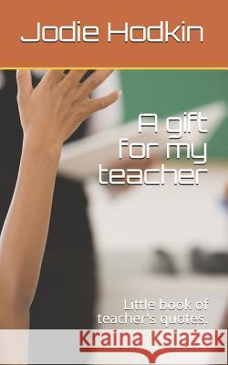 A Gift for My Teacher: Little Book of Teacher's Quotes. Jodie Hodkin 9781980625001