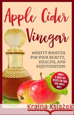 Apple Cider Vinegar - Mighty Booster for Your Beauty, Health, and Rejuvenation: Simple & Smart Acv Recipes for Your Skin, Hair & Nails Irina K 9781980630227