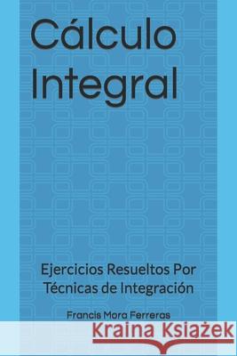 Cálculo Integral: Ejercicios Resueltos Por Técnicas de Integración Francis Mora Ferreras 9781980685944